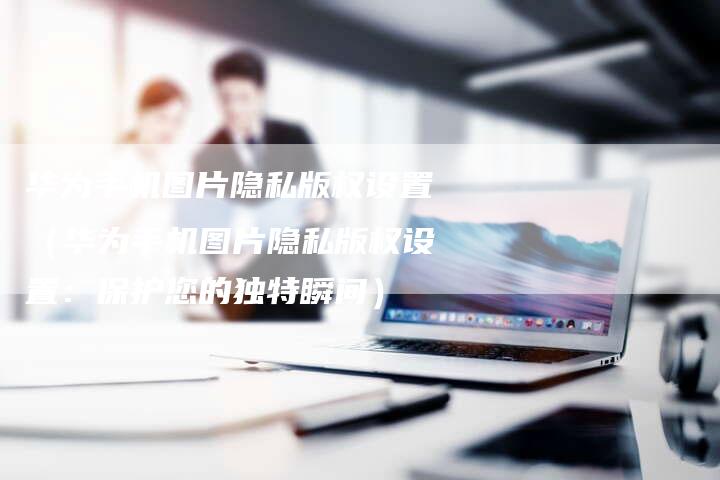华为手机图片隐私版权设置(华为手机图片隐私版权设置:保护您的独特瞬间)