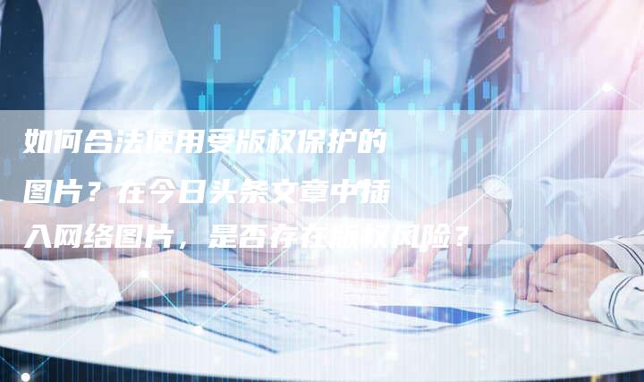 如何合法使用受版权保护的图片？在今日头条文章中插入网络图片，是否存在版权风险？