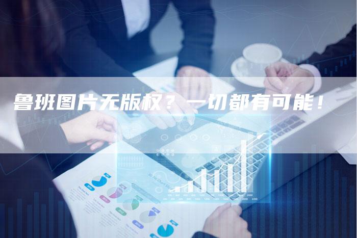 鲁班图片无版权？一切都有可能！