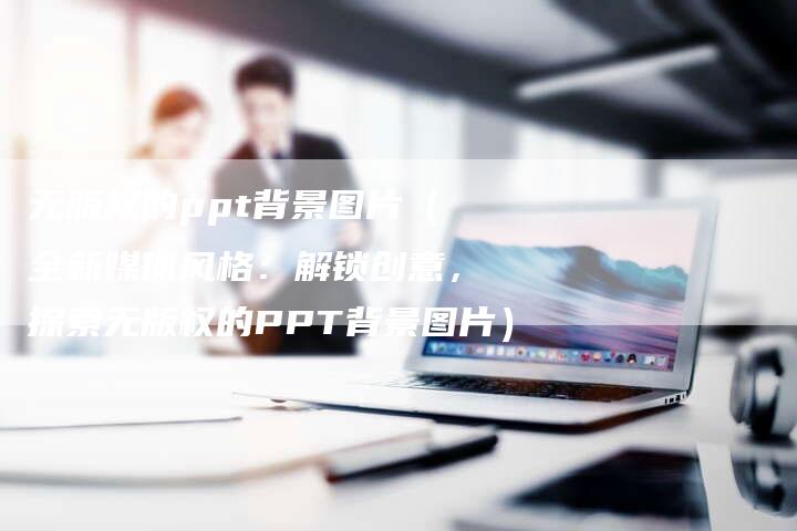 无版权的ppt背景图片（全新媒体风格：解锁创意，探索无版权的PPT背景图片）
