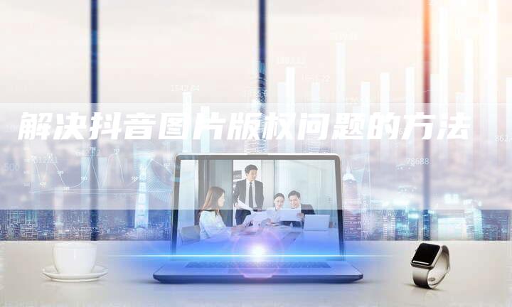 解决抖音图片版权问题的方法