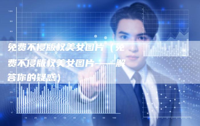 免费不侵版权美女图片（免费不侵版权美女图片——解答你的疑惑）
