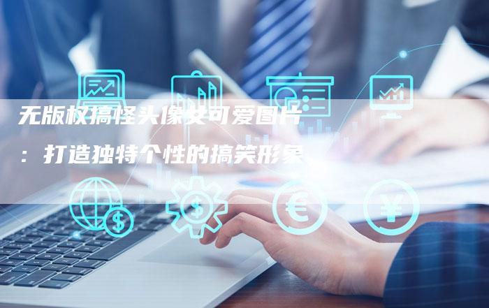 无版权搞怪头像女可爱图片:打造独特个性的搞笑形象