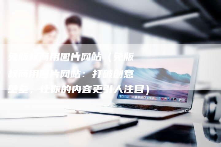 免版权商用图片网站（免版权商用图片网站：打破创意壁垒，让你的内容更引人注目）