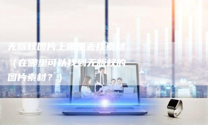 无版权图片上哪里去找素材（在哪里可以找到无版权的图片素材？）