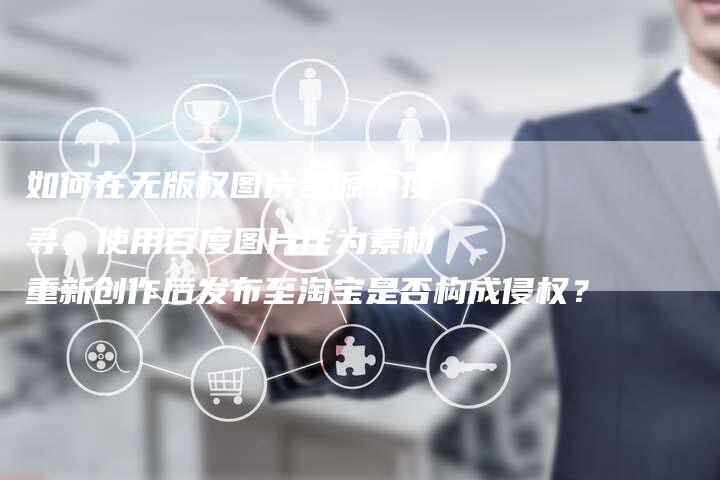 如何在无版权图片资源中搜寻，使用百度图片作为素材重新创作后发布至淘宝是否构成侵权？