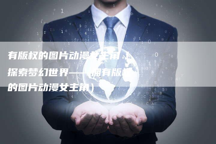 有版权的图片动漫女主角（探索梦幻世界——拥有版权的图片动漫女主角）