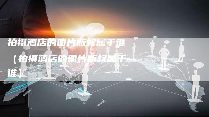 拍摄酒店的图片版权属于谁（拍摄酒店的图片版权属于谁）