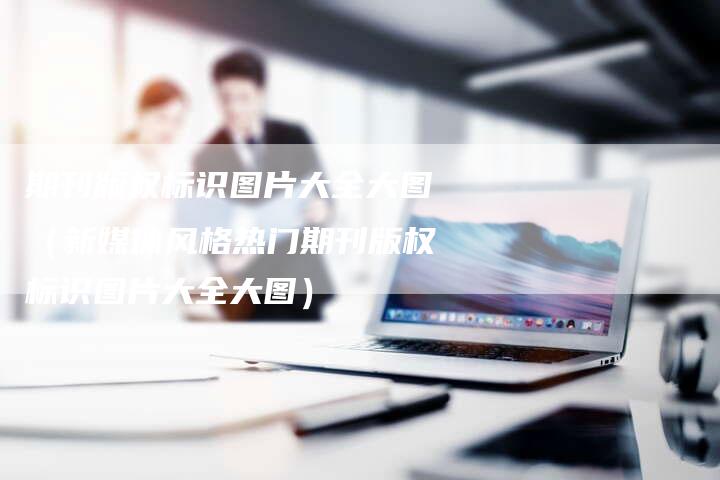 期刊版权标识图片大全大图(新媒体风格热门期刊版权标识图片大全大图)