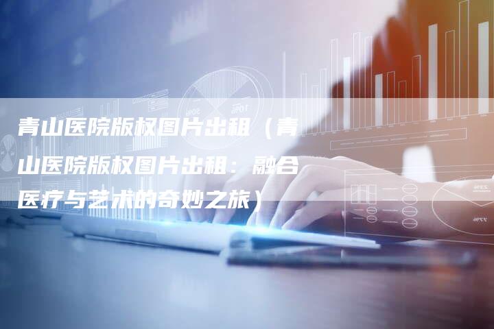 青山医院版权图片出租（青山医院版权图片出租：融合医疗与艺术的奇妙之旅）