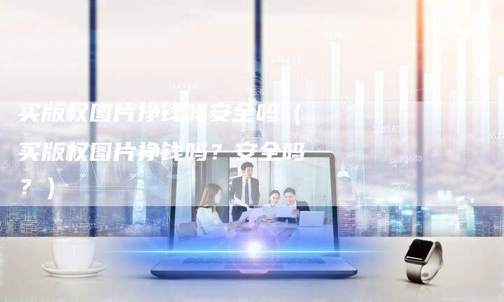 买版权图片挣钱吗安全吗（买版权图片挣钱吗？安全吗？）