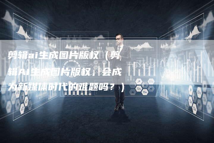 剪辑ai生成图片版权（剪辑AI生成图片版权，会成为新媒体时代的难题吗？）