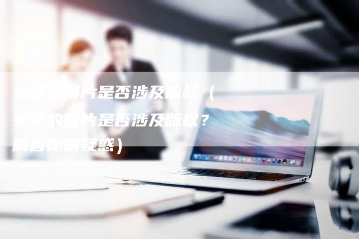 免费的图片是否涉及版权（免费的图片是否涉及版权？解答你的疑惑）