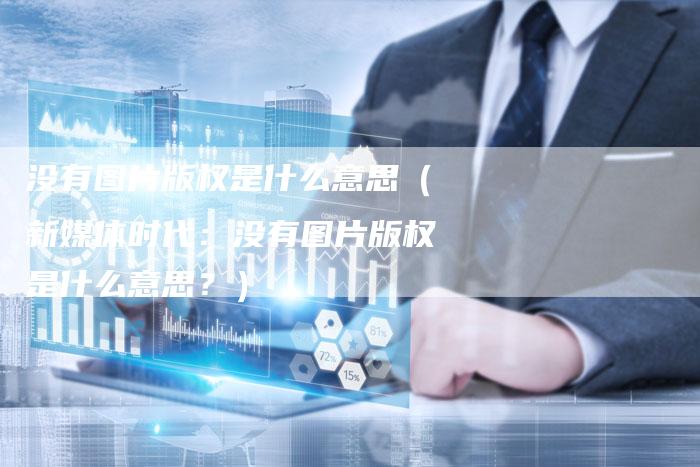 没有图片版权是什么意思(新媒体时代:没有图片版权是什么意思?)
