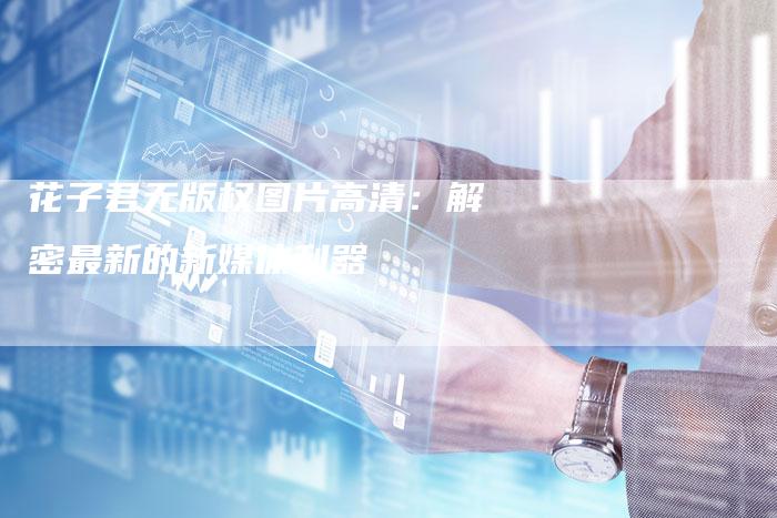 花子君无版权图片高清：解密最新的新媒体利器