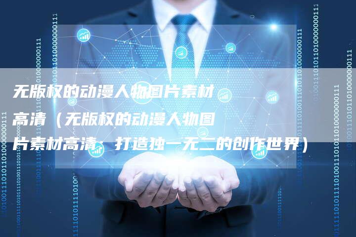 无版权的动漫人物图片素材高清(无版权的动漫人物图片素材高清:打造独一无二的创作世界)