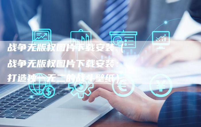 战争无版权图片下载安装（战争无版权图片下载安装：打造独一无二的战斗壁纸）