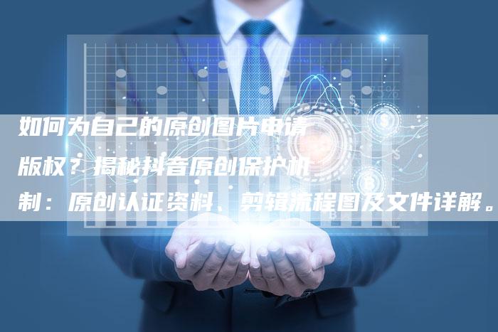 如何为自己的原创图片申请版权？揭秘抖音原创保护机制：原创认证资料、剪辑流程图及文件详解。