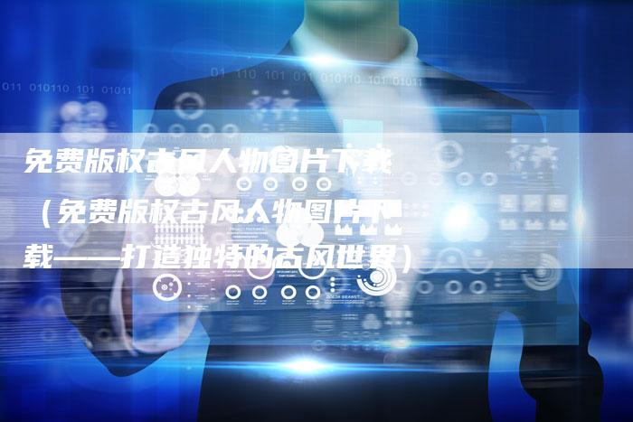 免费版权古风人物图片下载（免费版权古风人物图片下载——打造独特的古风世界）