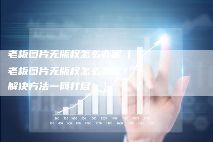老板图片无版权怎么办呢（老板图片无版权怎么办呢？解决方法一网打尽！）