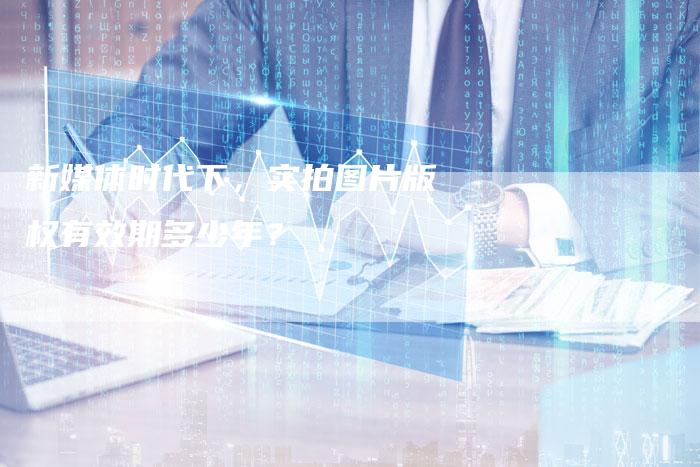 新媒体时代下，实拍图片版权有效期多少年？