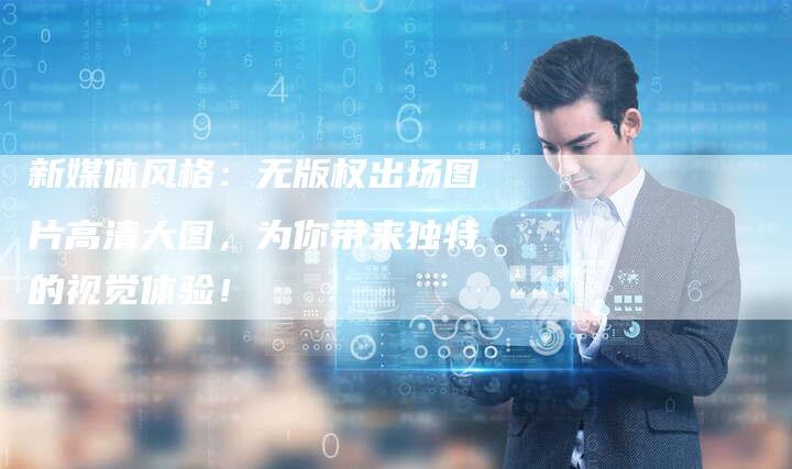 新媒体风格：无版权出场图片高清大图，为你带来独特的视觉体验！