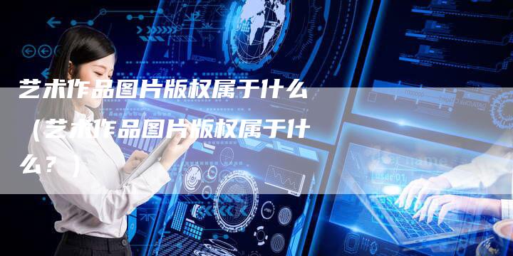艺术作品图片版权属于什么（艺术作品图片版权属于什么？）
