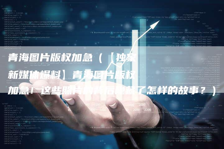 青海图片版权加急(【独家新媒体爆料】青海图片版权加急!这些照片的背后隐藏了怎样的故事?)