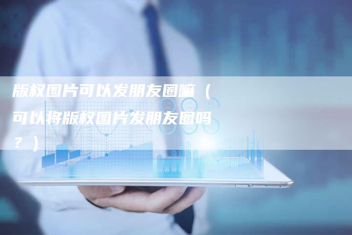 版权图片可以发朋友圈嘛（可以将版权图片发朋友圈吗？）