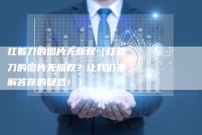 扛着刀的图片无版权（扛着刀的图片无版权？让我们来解答你的疑惑！）