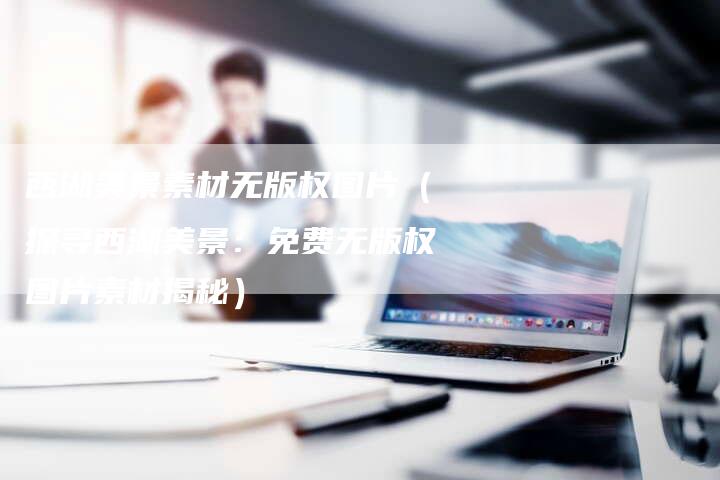 西湖美景素材无版权图片(探寻西湖美景:免费无版权图片素材揭秘)