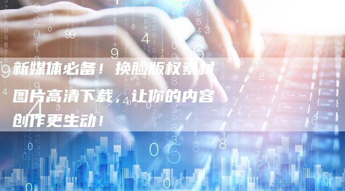 新媒体必备！换脸版权素材图片高清下载，让你的内容创作更生动！