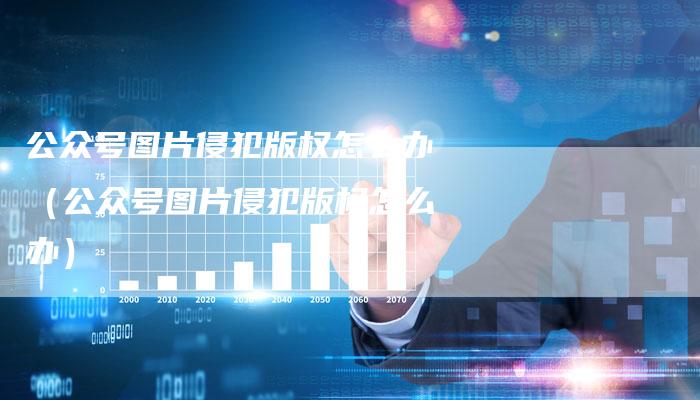 公众号图片侵犯版权怎么办（公众号图片侵犯版权怎么办）