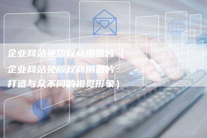 企业网站免版权商用图片（企业网站免版权商用图片：打造与众不同的视觉形象）