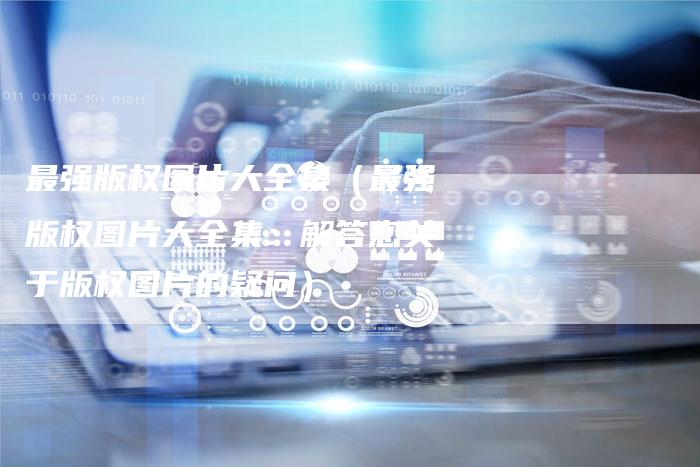最强版权图片大全集（最强版权图片大全集：解答您关于版权图片的疑问）