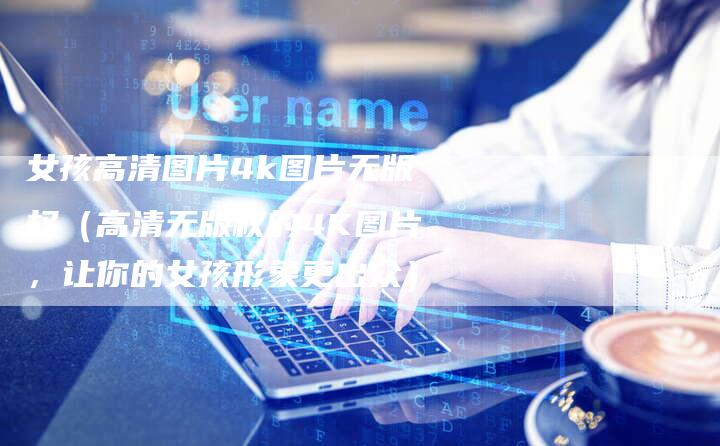 女孩高清图片4k图片无版权（高清无版权的4K图片，让你的女孩形象更出众）