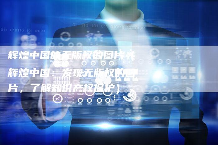 辉煌中国的无版权的图片（辉煌中国：发现无版权的图片，了解知识产权保护）