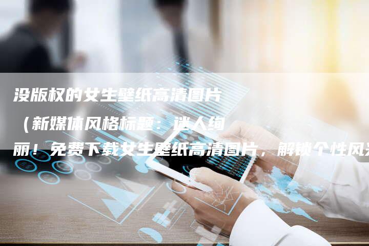 没版权的女生壁纸高清图片（新媒体风格标题：迷人绚丽！免费下载女生壁纸高清图片，解锁个性风采！）