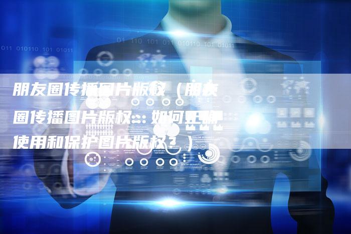 朋友圈传播图片版权（朋友圈传播图片版权：如何正确使用和保护图片版权？）