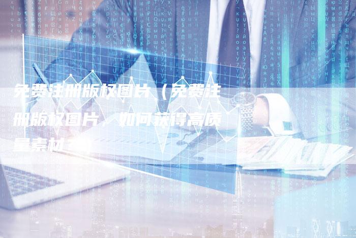 免费注册版权图片(免费注册版权图片,如何获得高质量素材?)
