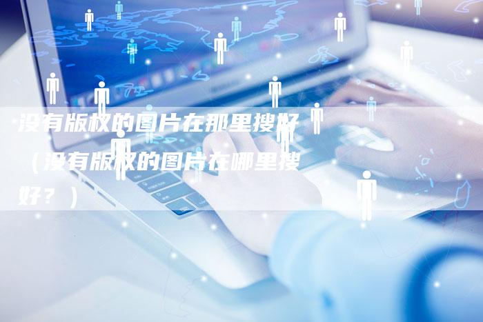 没有版权的图片在那里搜好（没有版权的图片在哪里搜好？）
