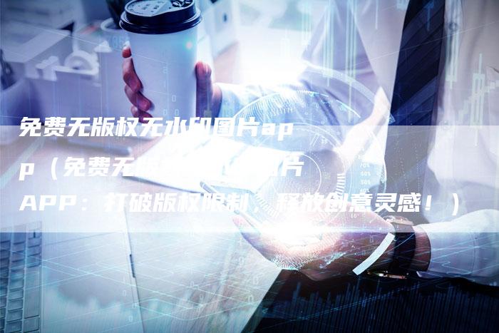 免费无版权无水印图片app（免费无版权无水印图片APP：打破版权限制，释放创意灵感！）