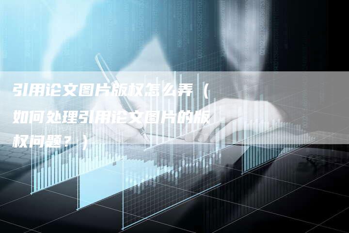 引用论文图片版权怎么弄(如何处理引用论文图片的版权问题?)