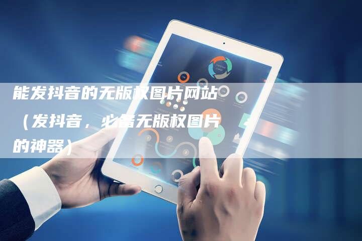 能发抖音的无版权图片网站（发抖音，必备无版权图片的神器）