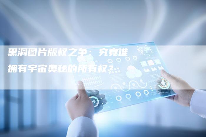 黑洞图片版权之争：究竟谁拥有宇宙奥秘的所有权？