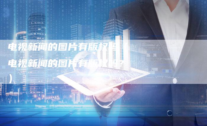 电视新闻的图片有版权吗（电视新闻的图片有版权吗？）