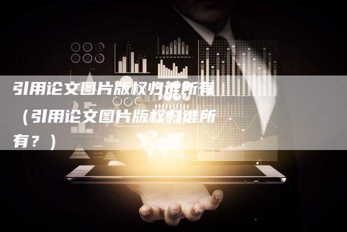 引用论文图片版权归谁所有(引用论文图片版权归谁所有?)