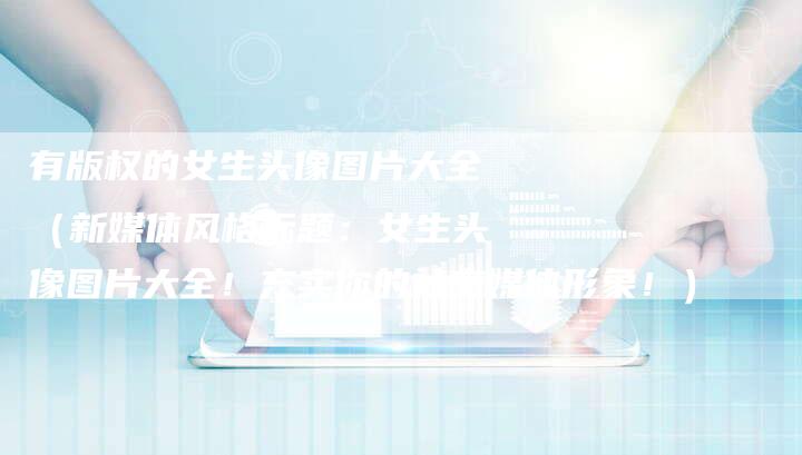 有版权的女生头像图片大全(新媒体风格标题:女生头像图片大全!充实你的社交媒体形象!)