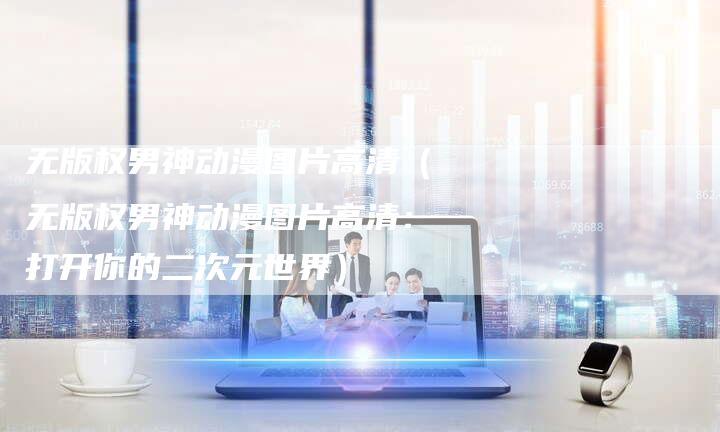 无版权男神动漫图片高清（无版权男神动漫图片高清：打开你的二次元世界）
