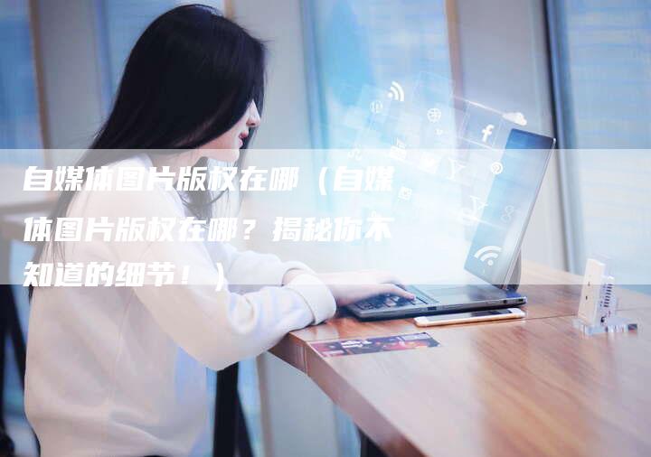 自媒体图片版权在哪（自媒体图片版权在哪？揭秘你不知道的细节！）